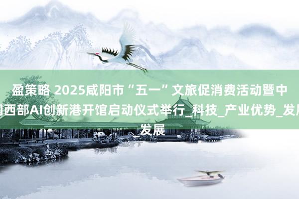 盈策略 2025咸阳市“五一”文旅促消费活动暨中国西部AI创新港开馆启动仪式举行_科技_产业优势_发展
