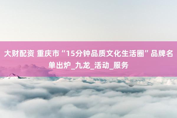 大财配资 重庆市“15分钟品质文化生活圈”品牌名单出炉_九龙_活动_服务