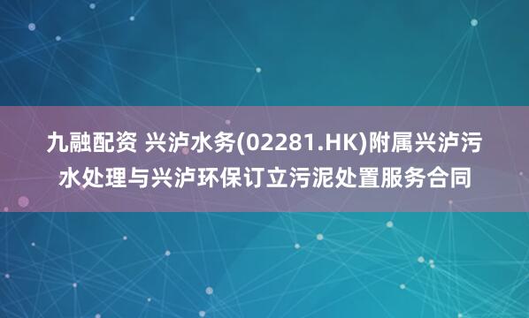 九融配资 兴泸水务(02281.HK)附属兴泸污水处理与兴泸环保订立污泥处置服务合同