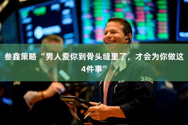 叁鑫策略 “男人爱你到骨头缝里了，才会为你做这4件事”
