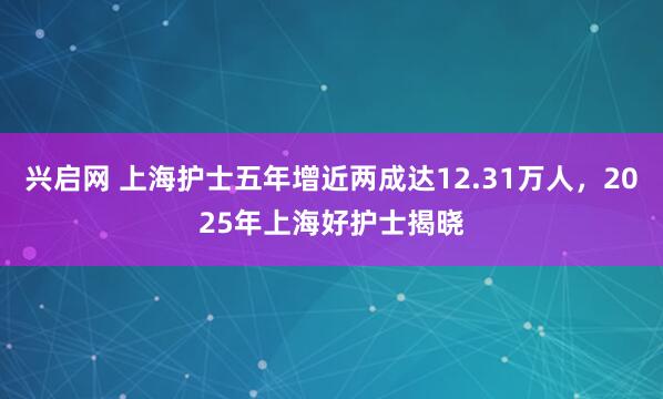 兴启网 上海护士五年增近两成达12.31万人，2025年上海好护士揭晓
