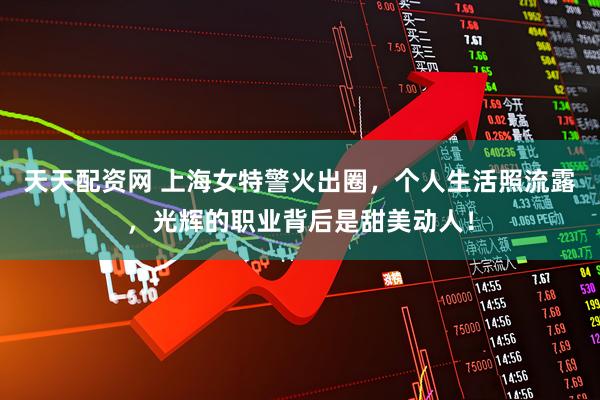 天天配资网 上海女特警火出圈，个人生活照流露，光辉的职业背后是甜美动人！