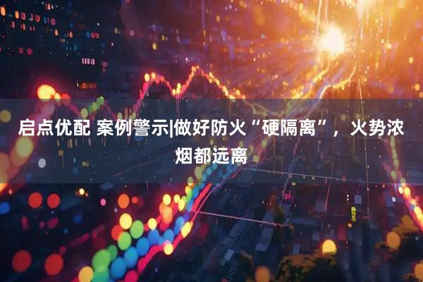 启点优配 案例警示|做好防火“硬隔离”，火势浓烟都远离