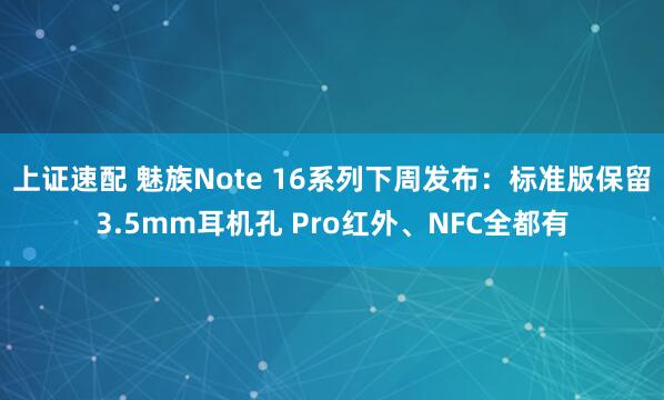 上证速配 魅族Note 16系列下周发布：标准版保留3.5mm耳机孔 Pro红外、NFC全都有