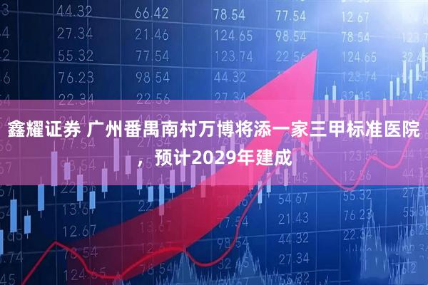 鑫耀证券 广州番禺南村万博将添一家三甲标准医院，预计2029年建成