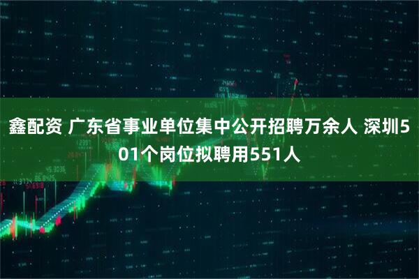 鑫配资 广东省事业单位集中公开招聘万余人 深圳501个岗位拟聘用551人