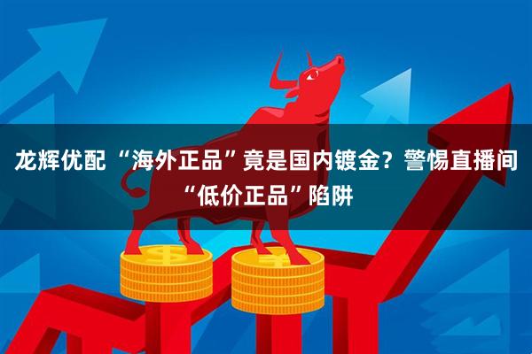 龙辉优配 “海外正品”竟是国内镀金？警惕直播间“低价正品”陷阱