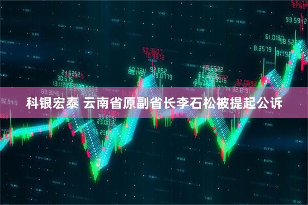 科银宏泰 云南省原副省长李石松被提起公诉