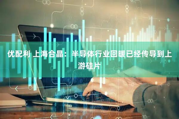 优配利 上海合晶：半导体行业回暖已经传导到上游硅片
