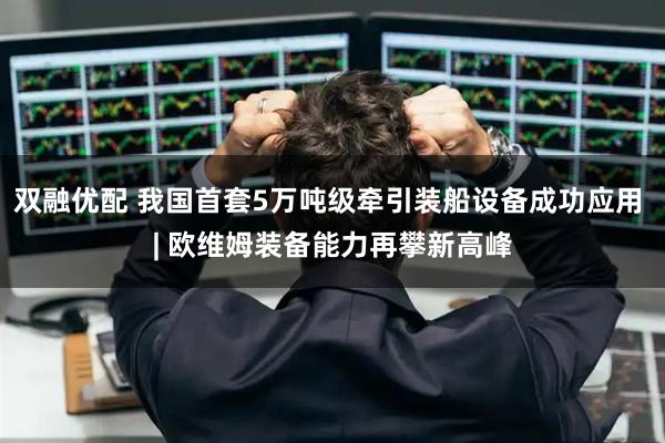 双融优配 我国首套5万吨级牵引装船设备成功应用 | 欧维姆装备能力再攀新高峰