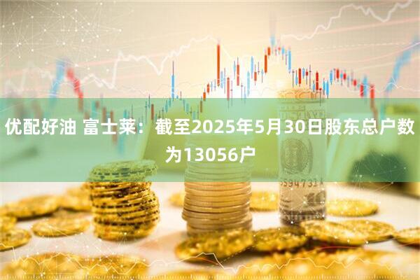 优配好油 富士莱：截至2025年5月30日股东总户数为13056户