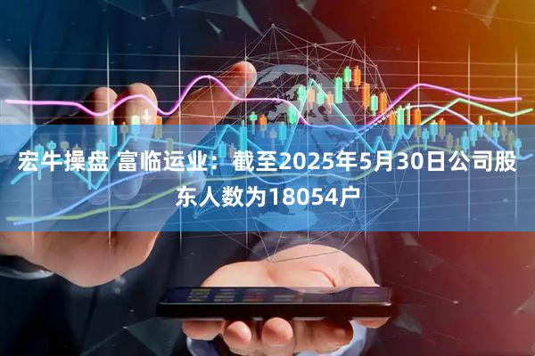 宏牛操盘 富临运业：截至2025年5月30日公司股东人数为18054户
