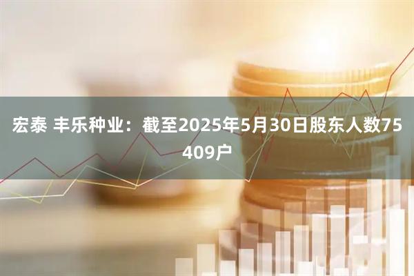 宏泰 丰乐种业：截至2025年5月30日股东人数75409户