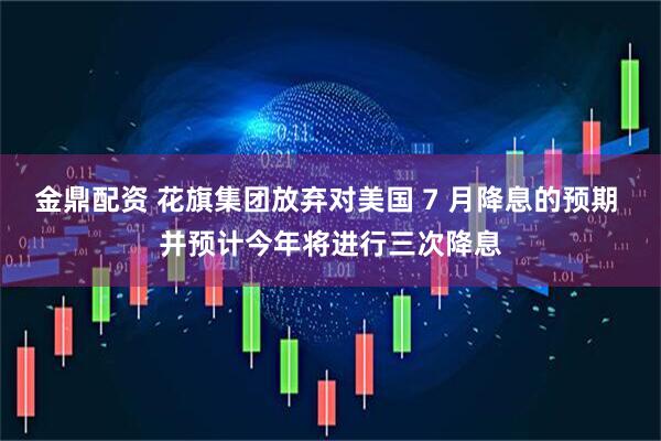 金鼎配资 花旗集团放弃对美国 7 月降息的预期 并预计今年将进行三次降息