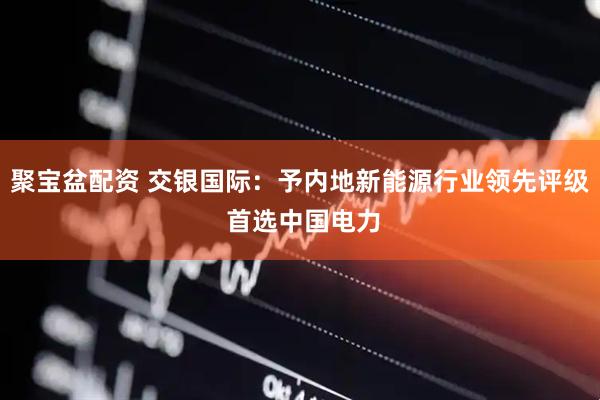 聚宝盆配资 交银国际：予内地新能源行业领先评级 首选中国电力