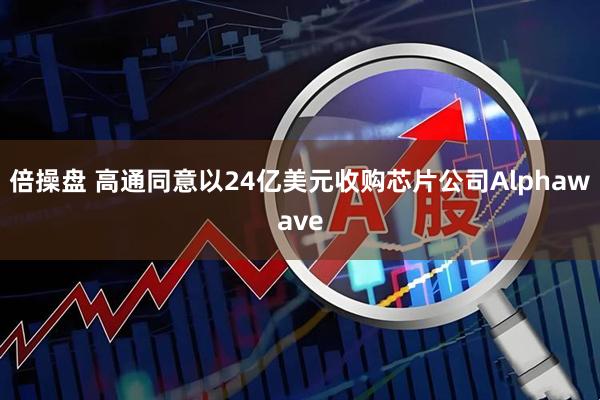 倍操盘 高通同意以24亿美元收购芯片公司Alphawave