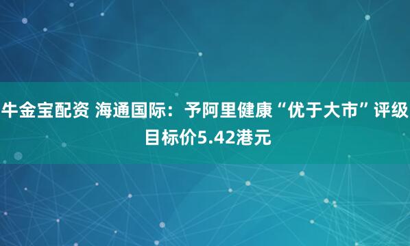 牛金宝配资 海通国际：予阿里健康“优于大市”评级 目标价5.42港元