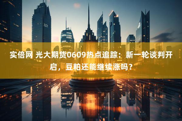 实倍网 光大期货0609热点追踪：新一轮谈判开启，豆粕还能继续涨吗？