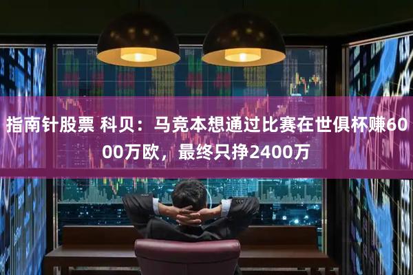 指南针股票 科贝：马竞本想通过比赛在世俱杯赚6000万欧，最终只挣2400万