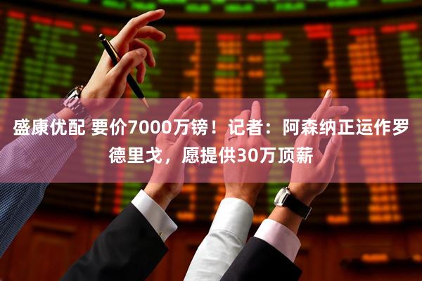 盛康优配 要价7000万镑！记者：阿森纳正运作罗德里戈，愿提供30万顶薪