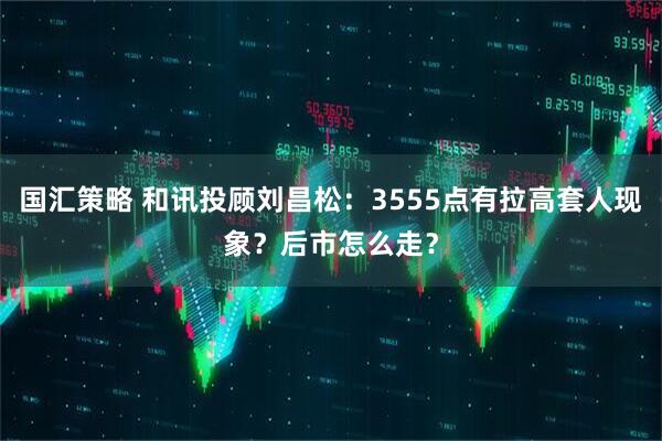 国汇策略 和讯投顾刘昌松：3555点有拉高套人现象？后市怎么走？