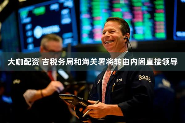 大咖配资 吉税务局和海关署将转由内阁直接领导