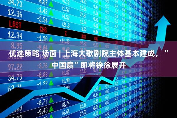 优选策略 场面 | 上海大歌剧院主体基本建成，“中国扇”即将徐徐展开