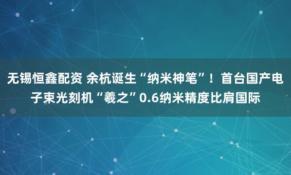 无锡恒鑫配资 余杭诞生“纳米神笔”！首台国产电子束光刻机“羲之”0.6纳米精度比肩国际