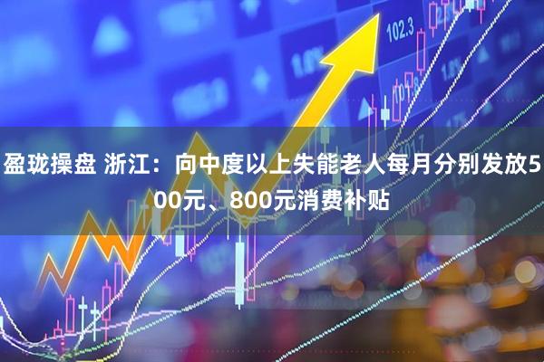 盈珑操盘 浙江：向中度以上失能老人每月分别发放500元、800元消费补贴