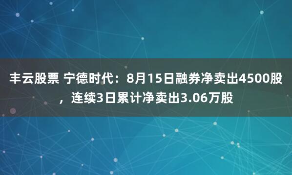 丰云股票 宁德时代：8月15日融券净卖出4500股，连续3日累计净卖出3.06万股