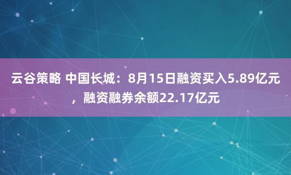 云谷策略 中国长城：8月15日融资买入5.89亿元，融资融券余额22.17亿元