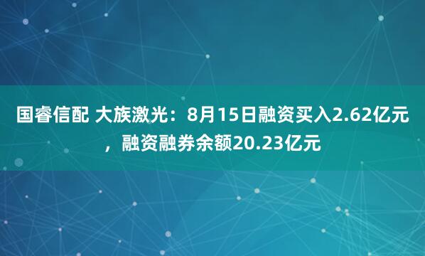国睿信配 大族激光：8月15日融资买入2.62亿元，融资融券余额20.23亿元