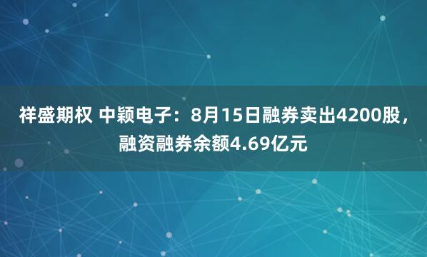 祥盛期权 中颖电子：8月15日融券卖出4200股，融资融券余额4.69亿元