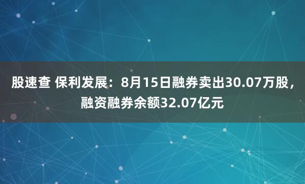 股速查 保利发展：8月15日融券卖出30.07万股，融资融券余额32.07亿元