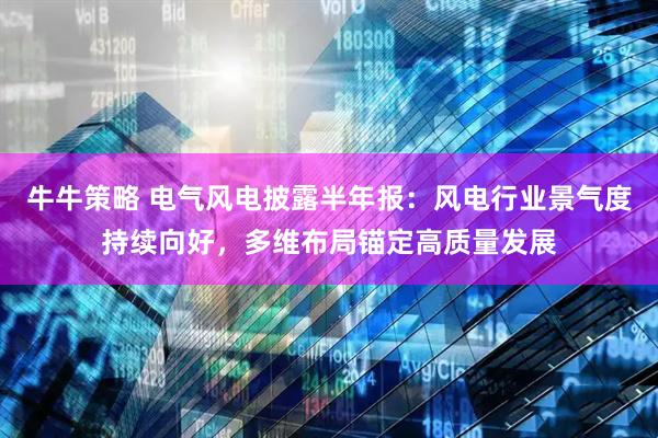 牛牛策略 电气风电披露半年报：风电行业景气度持续向好，多维布局锚定高质量发展