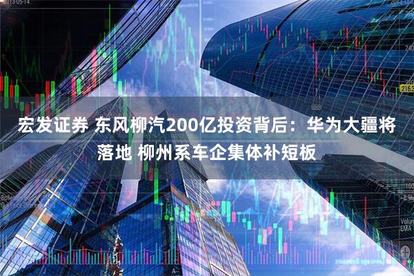 宏发证券 东风柳汽200亿投资背后：华为大疆将落地 柳州系车企集体补短板