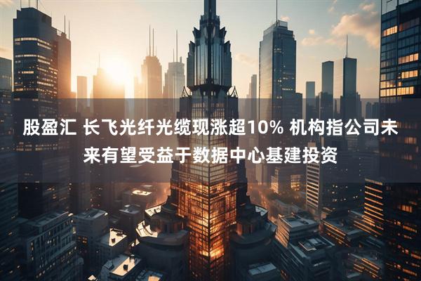 股盈汇 长飞光纤光缆现涨超10% 机构指公司未来有望受益于数据中心基建投资