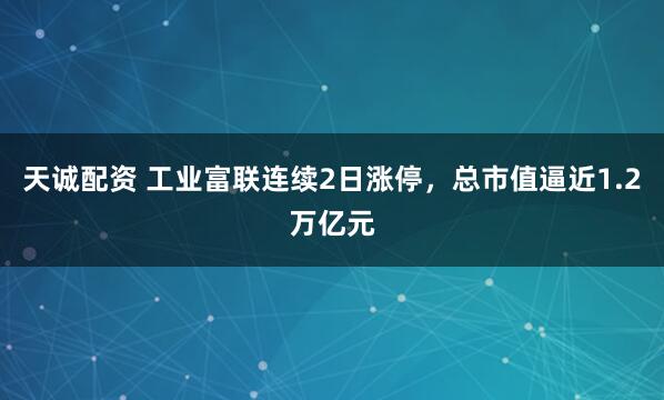 天诚配资 工业富联连续2日涨停，总市值逼近1.2万亿元