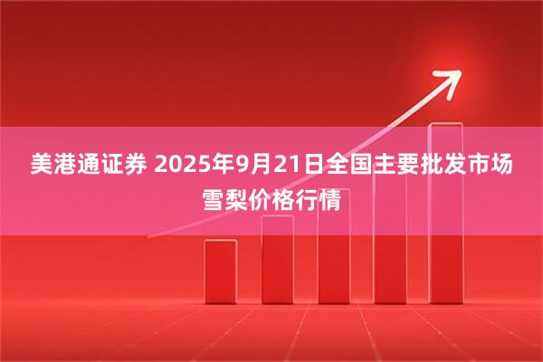 美港通证券 2025年9月21日全国主要批发市场雪梨价格行情