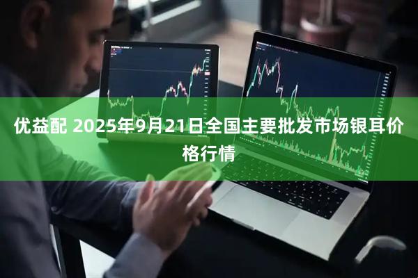 优益配 2025年9月21日全国主要批发市场银耳价格行情