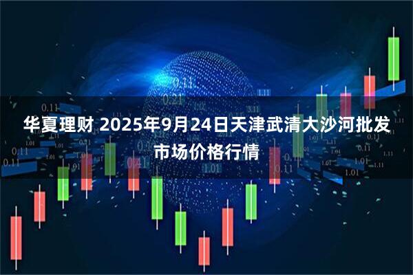 华夏理财 2025年9月24日天津武清大沙河批发市场价格行情