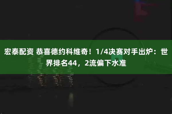 宏泰配资 恭喜德约科维奇！1/4决赛对手出炉：世界排名44，2流偏下水准