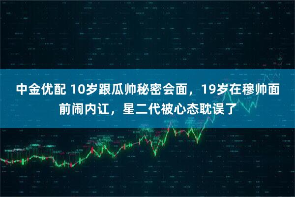 中金优配 10岁跟瓜帅秘密会面，19岁在穆帅面前闹内讧，星二代被心态耽误了