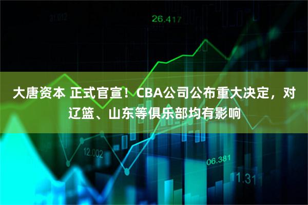 大唐资本 正式官宣！CBA公司公布重大决定，对辽篮、山东等俱乐部均有影响