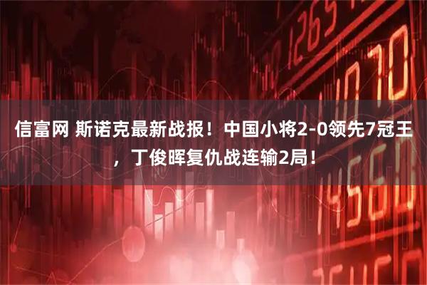 信富网 斯诺克最新战报！中国小将2-0领先7冠王，丁俊晖复仇战连输2局！