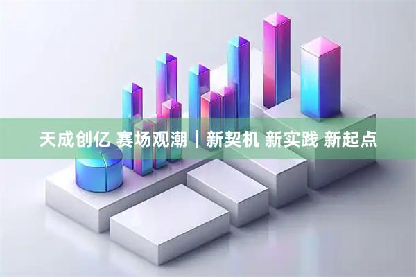 天成创亿 赛场观潮｜新契机&#32;新实践&#32;新起点