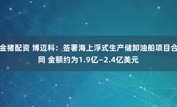 金猪配资 博迈科：签署海上浮式生产储卸油船项目合同 金额约为1.9亿—2.4亿美元