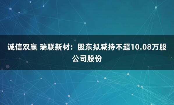 诚信双赢 瑞联新材:股东拟减持不超10.08万股公司股份