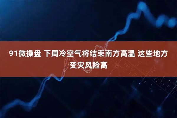 91微操盘 下周冷空气将结束南方高温 这些地方受灾风险高