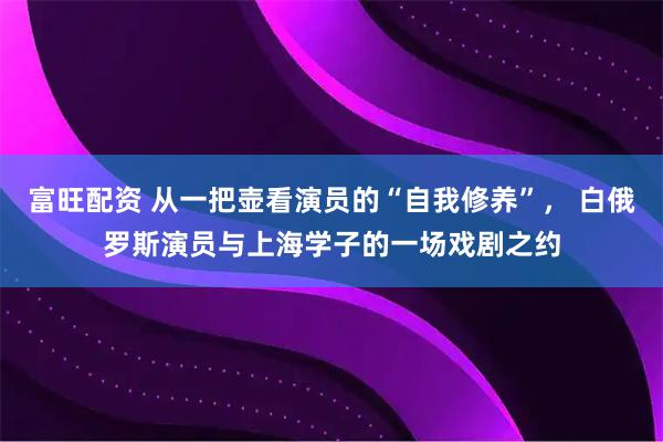 富旺配资 从一把壶看演员的“自我修养”， 白俄罗斯演员与上海学子的一场戏剧之约
